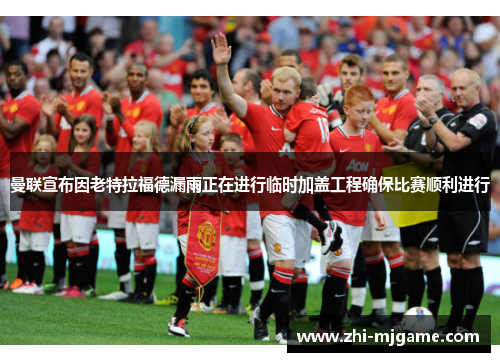 曼联宣布因老特拉福德漏雨正在进行临时加盖工程确保比赛顺利进行 曼联宣布因老特拉福德漏雨正在进行临时加盖工程确保比赛顺利进行