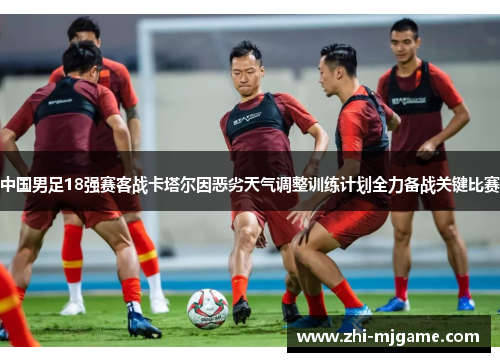 中国男足18强赛客战卡塔尔因恶劣天气调整训练计划全力备战关键比赛
