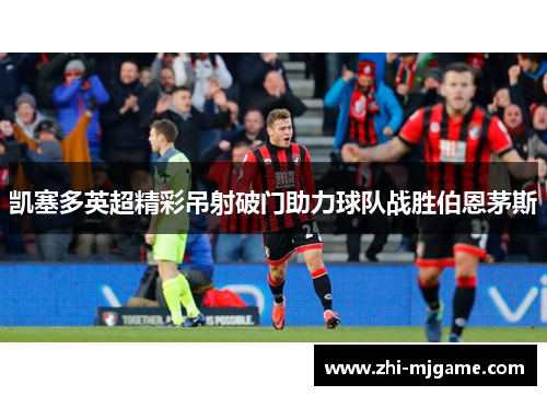 凯塞多英超精彩吊射破门助力球队战胜伯恩茅斯 凯塞多英超精彩吊射破门助力球队战胜伯恩茅斯
