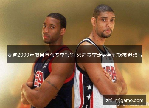 麦迪2009年擅自宣布赛季报销 火箭赛季走势与轮换被迫改写 麦迪2009年擅自宣布赛季报销 火箭赛季走势与轮换被迫改写